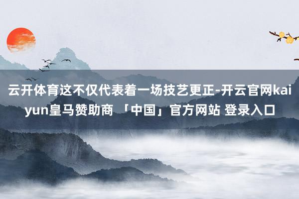 云开体育这不仅代表着一场技艺更正-开云官网kaiyun皇马赞助商 「中国」官方网站 登录入口