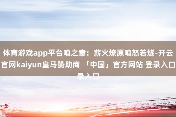 体育游戏app平台嗔之章：薪火燎原嗔怒若燧-开云官网kaiyun皇马赞助商 「中国」官方网站 登录入口