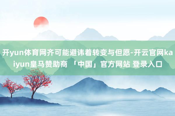 开yun体育网齐可能避讳着转变与但愿-开云官网kaiyun皇马赞助商 「中国」官方网站 登录入口