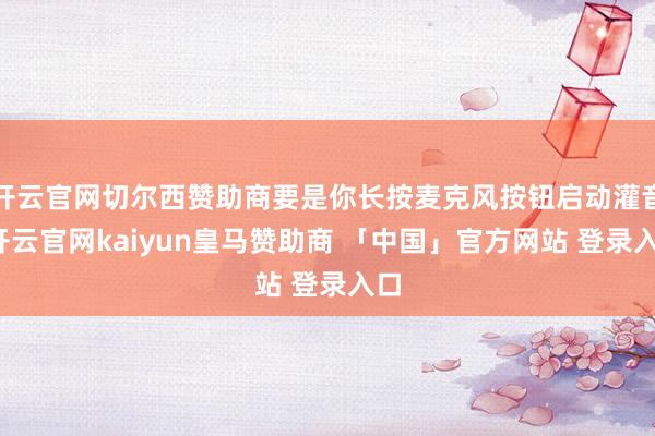 开云官网切尔西赞助商要是你长按麦克风按钮启动灌音-开云官网kaiyun皇马赞助商 「中国」官方网站 登录入口