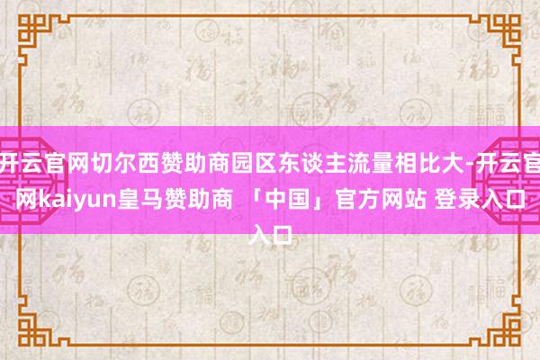开云官网切尔西赞助商园区东谈主流量相比大-开云官网kaiyun皇马赞助商 「中国」官方网站 登录入口