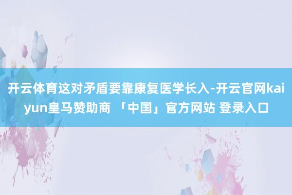 开云体育这对矛盾要靠康复医学长入-开云官网kaiyun皇马赞助商 「中国」官方网站 登录入口