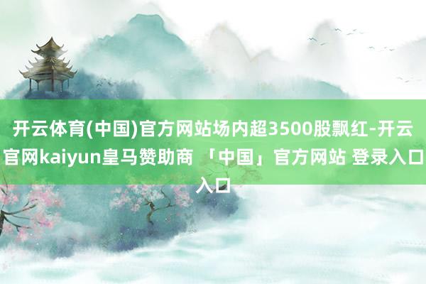 开云体育(中国)官方网站场内超3500股飘红-开云官网kaiyun皇马赞助商 「中国」官方网站 登录入口
