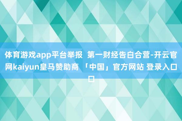 体育游戏app平台举报  第一财经告白合营-开云官网kaiyun皇马赞助商 「中国」官方网站 登录入口