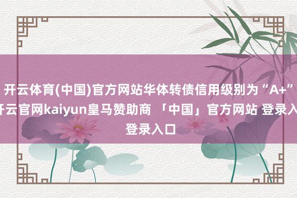 开云体育(中国)官方网站华体转债信用级别为“A+”-开云官网kaiyun皇马赞助商 「中国」官方网站 登录入口