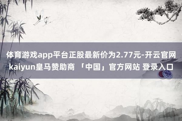 体育游戏app平台正股最新价为2.77元-开云官网kaiyun皇马赞助商 「中国」官方网站 登录入口