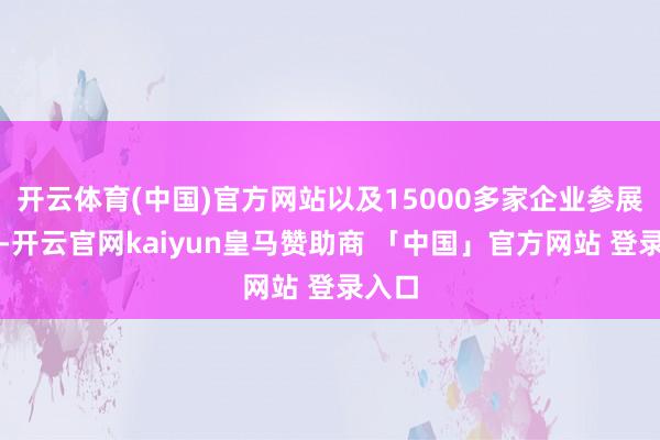 开云体育(中国)官方网站以及15000多家企业参展参会-开云官网kaiyun皇马赞助商 「中国」官方网站 登录入口