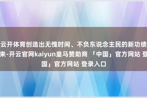 云开体育创造出无愧时间、不负东说念主民的新功绩！连年来-开云官网kaiyun皇马赞助商 「中国」官方网站 登录入口