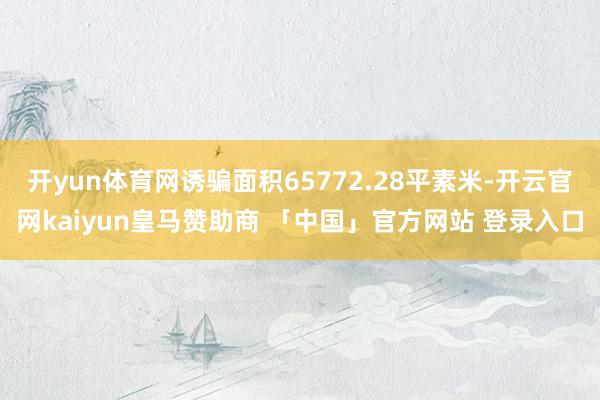 开yun体育网诱骗面积65772.28平素米-开云官网kaiyun皇马赞助商 「中国」官方网站 登录入口