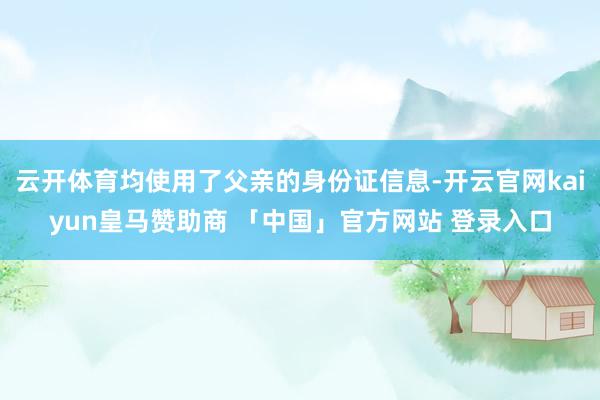 云开体育均使用了父亲的身份证信息-开云官网kaiyun皇马赞助商 「中国」官方网站 登录入口