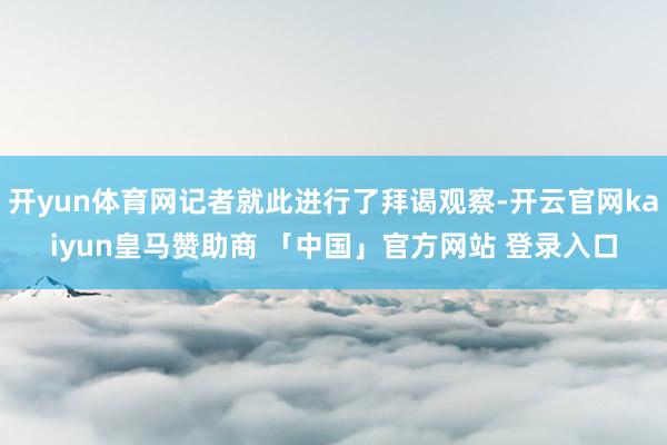 开yun体育网记者就此进行了拜谒观察-开云官网kaiyun皇马赞助商 「中国」官方网站 登录入口