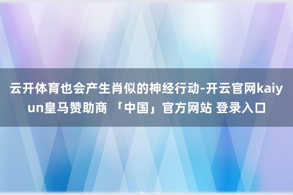 云开体育也会产生肖似的神经行动-开云官网kaiyun皇马赞助商 「中国」官方网站 登录入口