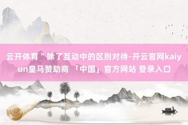 云开体育＂除了互动中的区别对待-开云官网kaiyun皇马赞助商 「中国」官方网站 登录入口