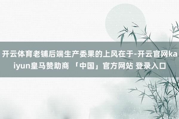 开云体育老铺后端生产委果的上风在于-开云官网kaiyun皇马赞助商 「中国」官方网站 登录入口