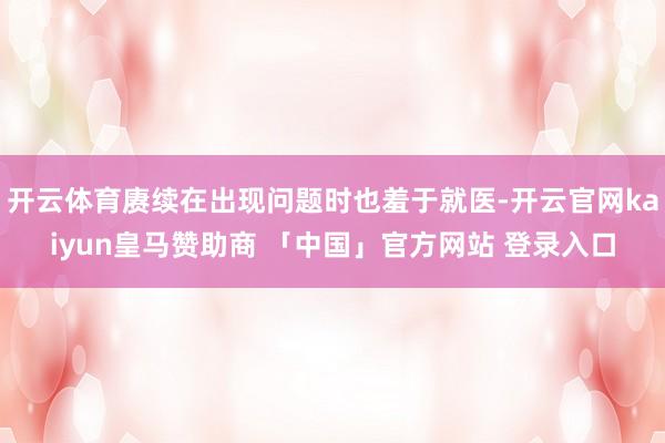 开云体育赓续在出现问题时也羞于就医-开云官网kaiyun皇马赞助商 「中国」官方网站 登录入口