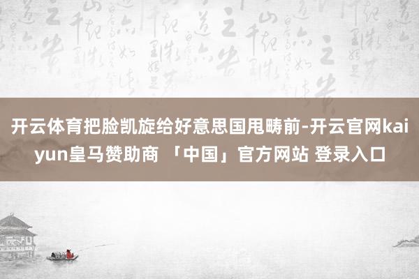 开云体育把脸凯旋给好意思国甩畴前-开云官网kaiyun皇马赞助商 「中国」官方网站 登录入口