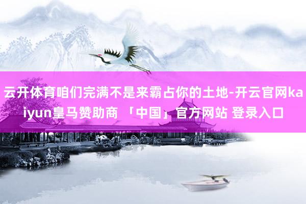 云开体育咱们完满不是来霸占你的土地-开云官网kaiyun皇马赞助商 「中国」官方网站 登录入口