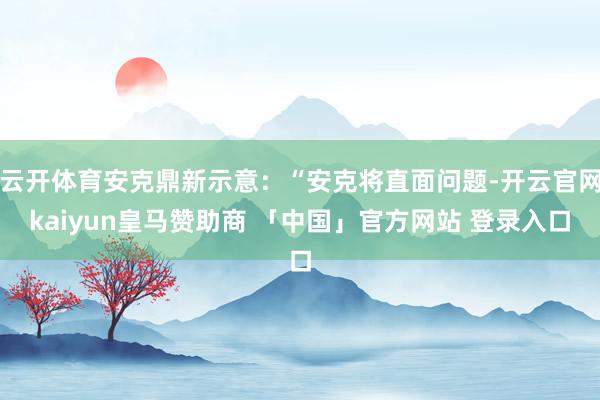 云开体育安克鼎新示意：“安克将直面问题-开云官网kaiyun皇马赞助商 「中国」官方网站 登录入口