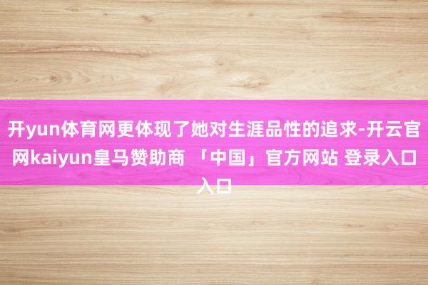 开yun体育网更体现了她对生涯品性的追求-开云官网kaiyun皇马赞助商 「中国」官方网站 登录入口