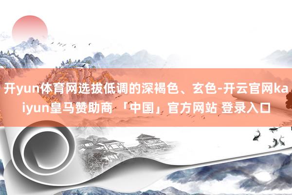 开yun体育网选拔低调的深褐色、玄色-开云官网kaiyun皇马赞助商 「中国」官方网站 登录入口