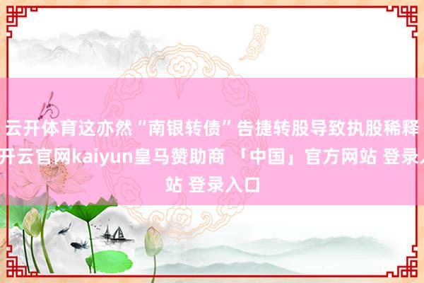 云开体育　　这亦然“南银转债”告捷转股导致执股稀释后-开云官网kaiyun皇马赞助商 「中国」官方网站 登录入口