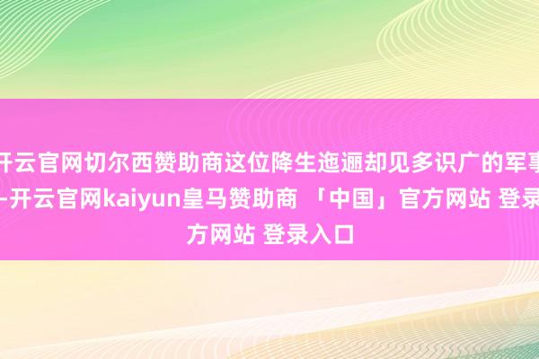 开云官网切尔西赞助商这位降生迤逦却见多识广的军事才俊-开云官网kaiyun皇马赞助商 「中国」官方网站 登录入口