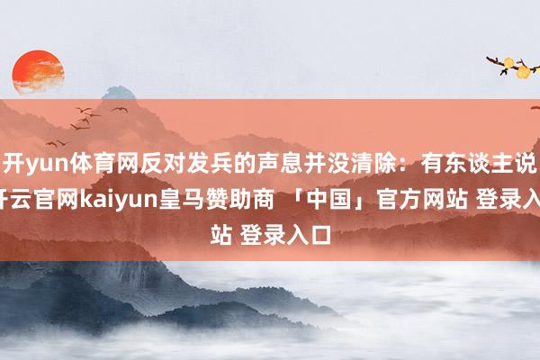 开yun体育网反对发兵的声息并没清除：有东谈主说-开云官网kaiyun皇马赞助商 「中国」官方网站 登录入口