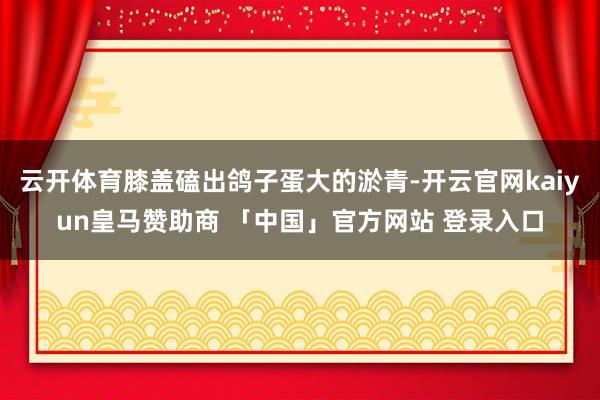 云开体育膝盖磕出鸽子蛋大的淤青-开云官网kaiyun皇马赞助商 「中国」官方网站 登录入口
