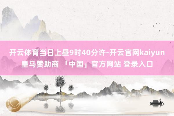 开云体育当日上昼9时40分许-开云官网kaiyun皇马赞助商 「中国」官方网站 登录入口