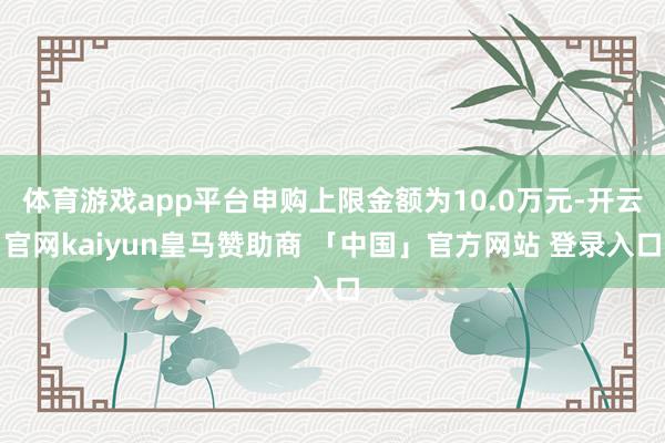 体育游戏app平台申购上限金额为10.0万元-开云官网kaiyun皇马赞助商 「中国」官方网站 登录入口
