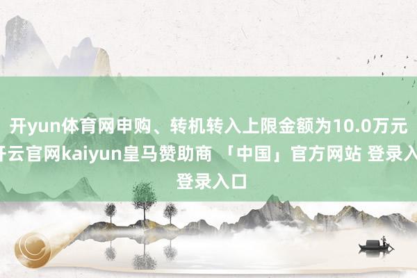 开yun体育网申购、转机转入上限金额为10.0万元-开云官网kaiyun皇马赞助商 「中国」官方网站 登录入口