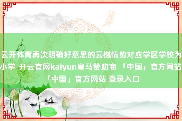 云开体育再次明确好意思的云樾情势对应学区学校为育英滨河小学-开云官网kaiyun皇马赞助商 「中国」官方网站 登录入口