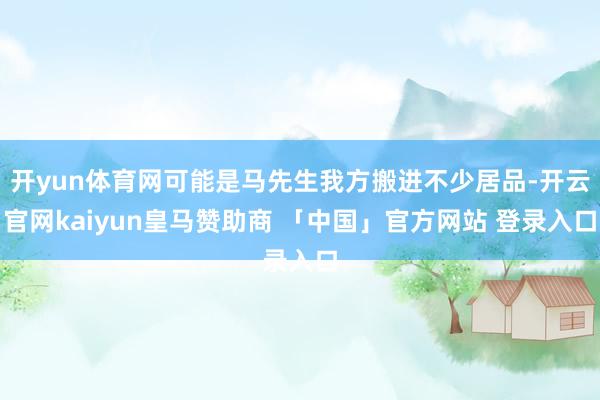 开yun体育网可能是马先生我方搬进不少居品-开云官网kaiyun皇马赞助商 「中国」官方网站 登录入口