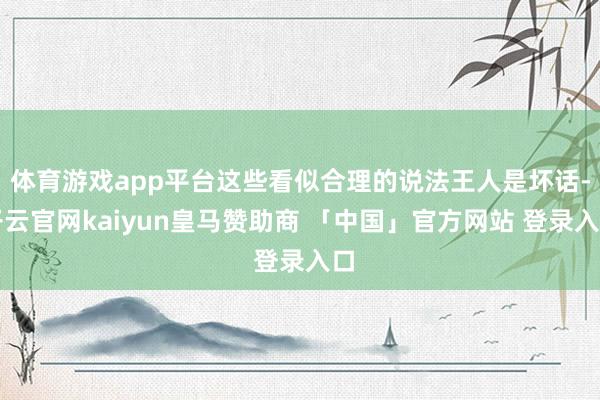 体育游戏app平台这些看似合理的说法王人是坏话-开云官网kaiyun皇马赞助商 「中国」官方网站 登录入口