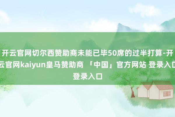 开云官网切尔西赞助商未能已毕50席的过半打算-开云官网kaiyun皇马赞助商 「中国」官方网站 登录入口