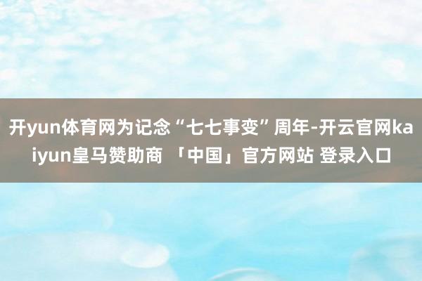 开yun体育网为记念“七七事变”周年-开云官网kaiyun皇马赞助商 「中国」官方网站 登录入口