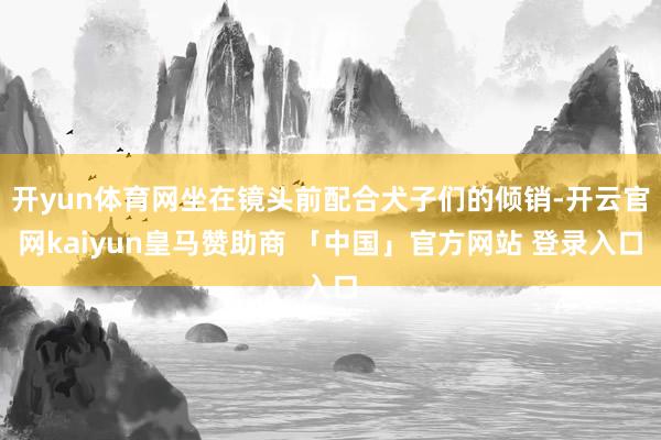 开yun体育网坐在镜头前配合犬子们的倾销-开云官网kaiyun皇马赞助商 「中国」官方网站 登录入口