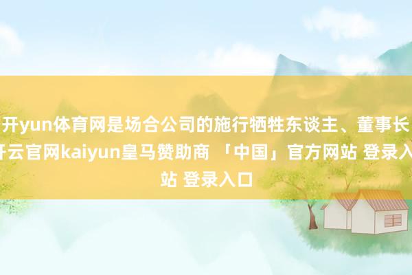 开yun体育网是场合公司的施行牺牲东谈主、董事长-开云官网kaiyun皇马赞助商 「中国」官方网站 登录入口