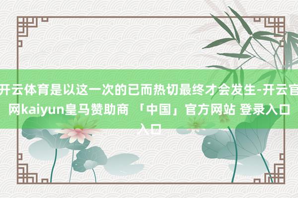开云体育是以这一次的已而热切最终才会发生-开云官网kaiyun皇马赞助商 「中国」官方网站 登录入口