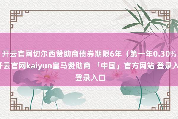 开云官网切尔西赞助商债券期限6年（第一年0.30%-开云官网kaiyun皇马赞助商 「中国」官方网站 登录入口