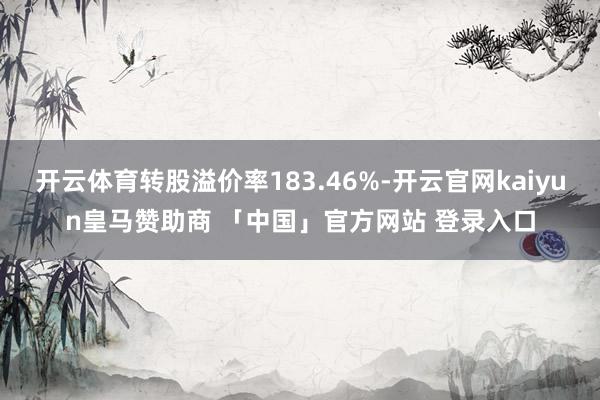 开云体育转股溢价率183.46%-开云官网kaiyun皇马赞助商 「中国」官方网站 登录入口