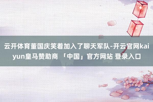 云开体育董国庆笑着加入了聊天军队-开云官网kaiyun皇马赞助商 「中国」官方网站 登录入口
