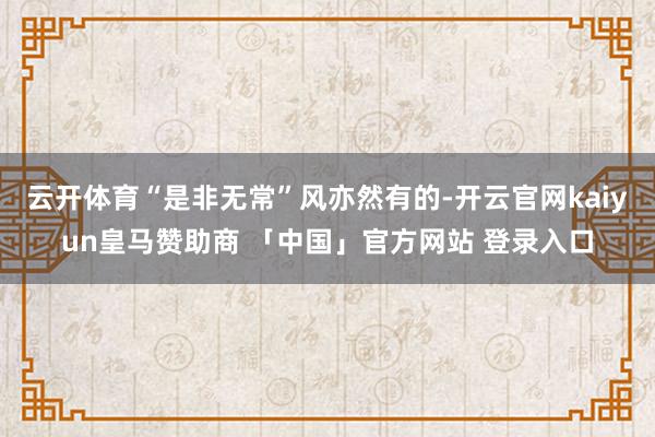 云开体育“是非无常”风亦然有的-开云官网kaiyun皇马赞助商 「中国」官方网站 登录入口