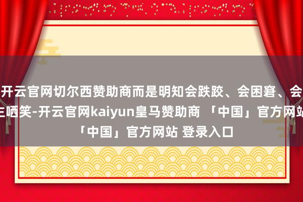 开云官网切尔西赞助商而是明知会跌跤、会困窘、会惹东说念主哂笑-开云官网kaiyun皇马赞助商 「中国」官方网站 登录入口