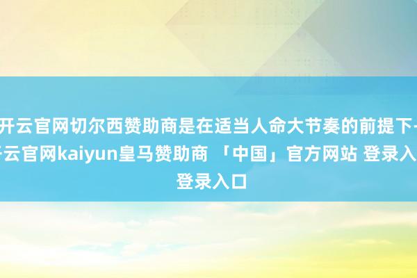 开云官网切尔西赞助商是在适当人命大节奏的前提下-开云官网kaiyun皇马赞助商 「中国」官方网站 登录入口