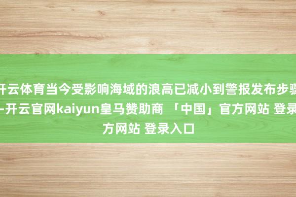开云体育当今受影响海域的浪高已减小到警报发布步骤以下-开云官网kaiyun皇马赞助商 「中国」官方网站 登录入口
