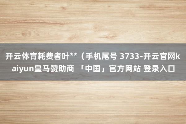 开云体育耗费者叶**（手机尾号 3733-开云官网kaiyun皇马赞助商 「中国」官方网站 登录入口