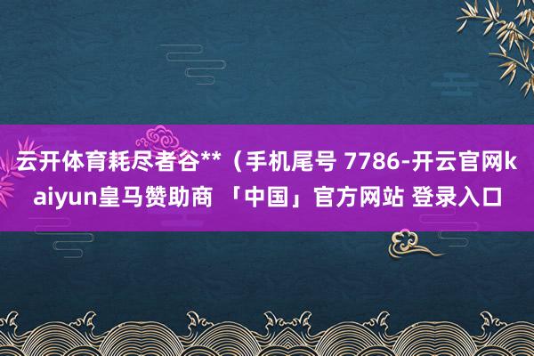 云开体育耗尽者谷**（手机尾号 7786-开云官网kaiyun皇马赞助商 「中国」官方网站 登录入口