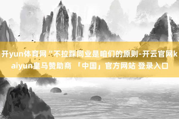 开yun体育网“不拉踩同业是咱们的原则-开云官网kaiyun皇马赞助商 「中国」官方网站 登录入口