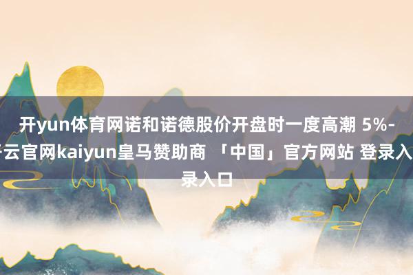 开yun体育网　　诺和诺德股价开盘时一度高潮 5%-开云官网kaiyun皇马赞助商 「中国」官方网站 登录入口